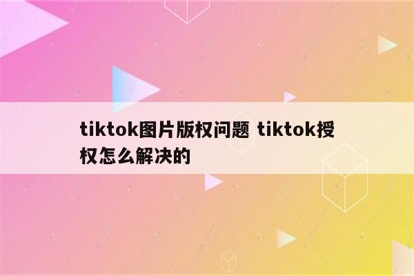 tiktok图片版权问题 tiktok授权怎么解决的