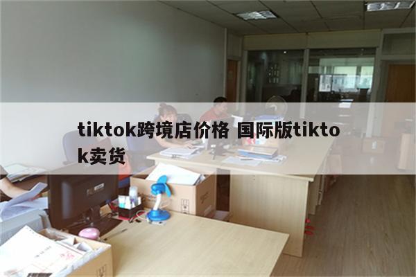 tiktok跨境店价格 国际版tiktok卖货