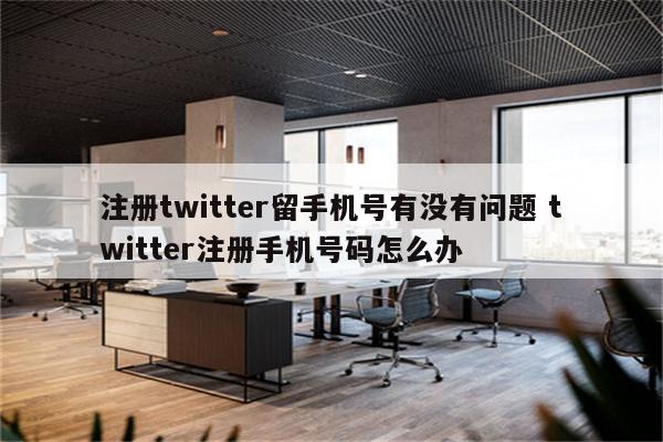 注册twitter留手机号有没有问题 twitter注册手机号码怎么办