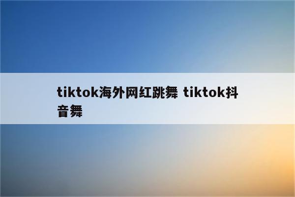 tiktok海外网红跳舞 tiktok抖音舞