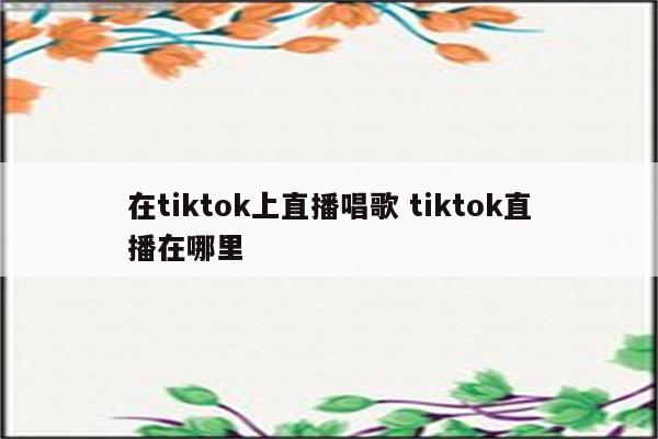 在tiktok上直播唱歌 tiktok直播在哪里