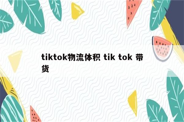 tiktok物流体积 tik tok 带货