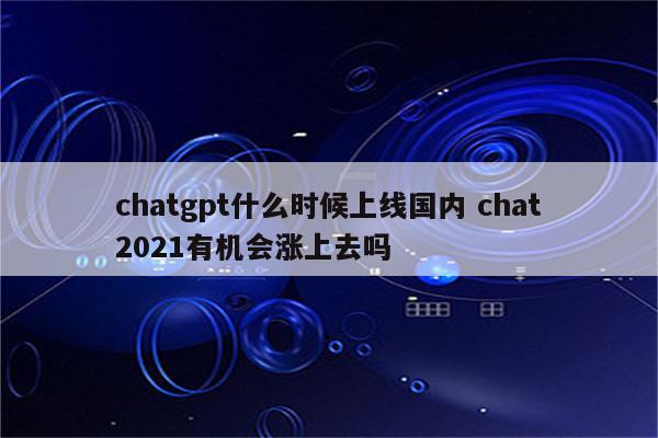 chatgpt什么时候上线国内 chat2021有机会涨上去吗