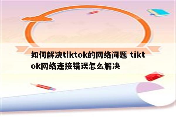 如何解决tiktok的网络问题 tiktok网络连接错误怎么解决