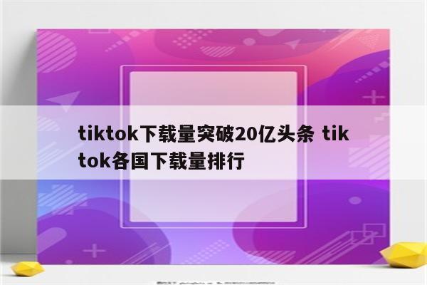 tiktok下载量突破20亿头条 tiktok各国下载量排行