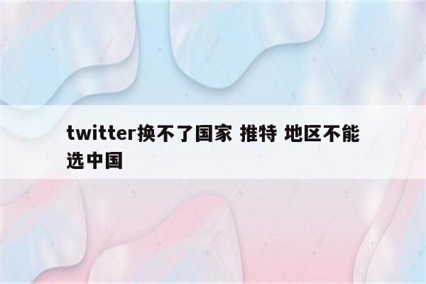 twitter换不了国家 推特 地区不能选中国