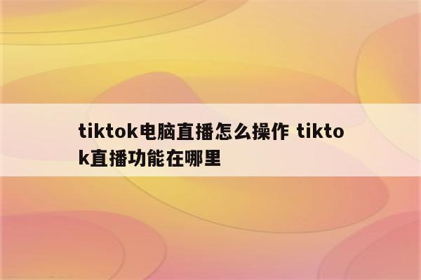 tiktok电脑直播怎么操作 tiktok直播功能在哪里