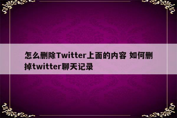 怎么删除Twitter上面的内容 如何删掉twitter聊天记录