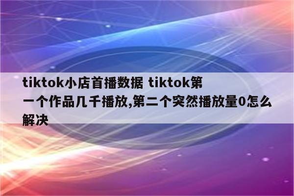 tiktok小店首播数据 tiktok第一个作品几千播放,第二个突然播放量0怎么解决