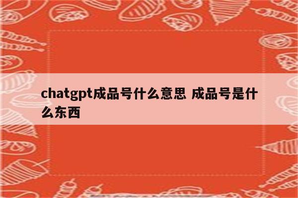 chatgpt成品号什么意思 成品号是什么东西