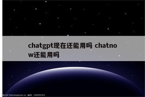 chatgpt现在还能用吗 chatnow还能用吗