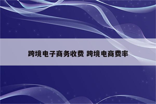 跨境电子商务收费 跨境电商费率