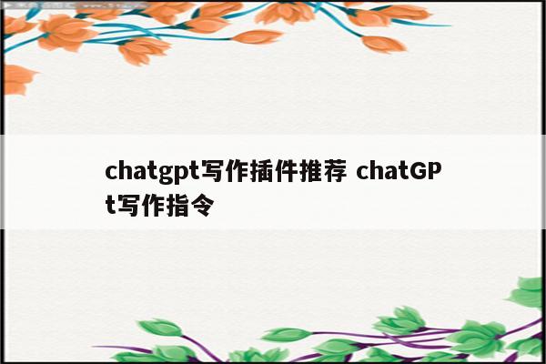 chatgpt写作插件推荐 chatGPt写作指令