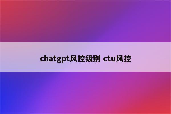 chatgpt风控级别 ctu风控