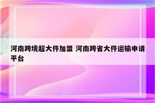 河南跨境超大件加盟 河南跨省大件运输申请平台