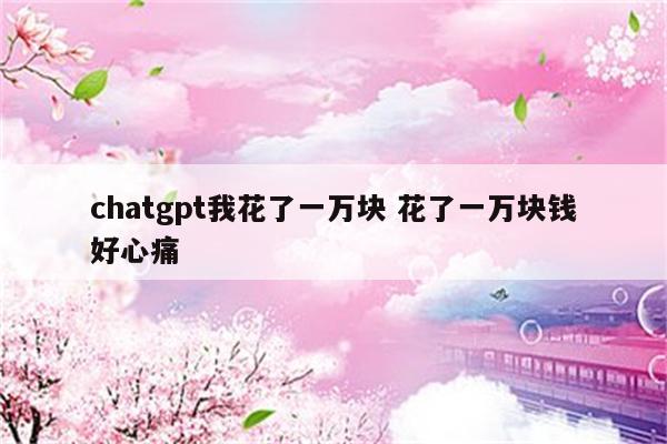 chatgpt我花了一万块 花了一万块钱好心痛