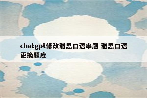 chatgpt修改雅思口语串题 雅思口语更换题库