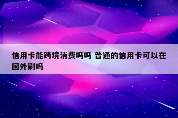 信用卡能跨境消费吗吗 普通的信用卡可以在国外刷吗
