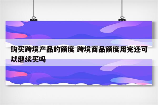 购买跨境产品的额度 跨境商品额度用完还可以继续买吗