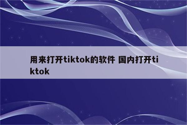 用来打开tiktok的软件 国内打开tiktok