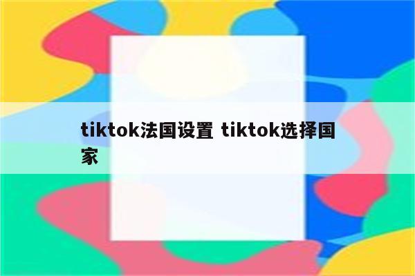 tiktok法国设置 tiktok选择国家