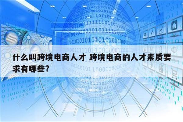 什么叫跨境电商人才 跨境电商的人才素质要求有哪些?