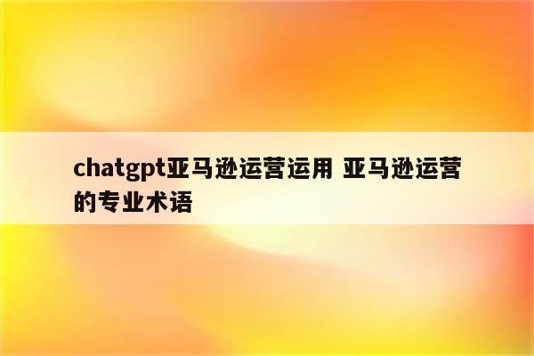 chatgpt亚马逊运营运用 亚马逊运营的专业术语