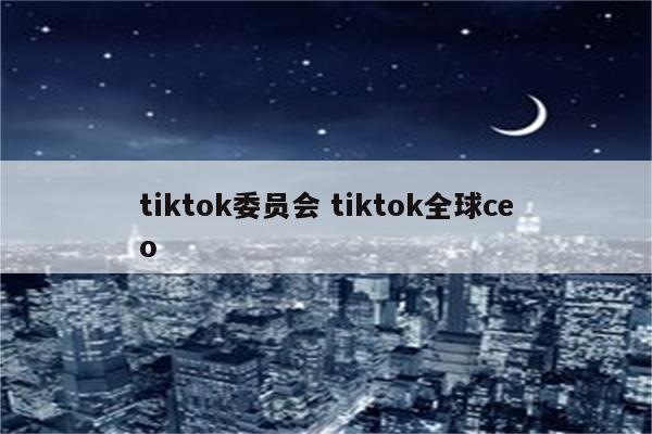 tiktok委员会 tiktok全球ceo