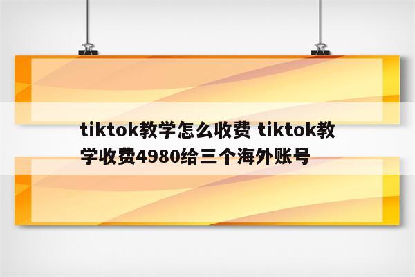 tiktok教学怎么收费 tiktok教学收费4980给三个海外账号