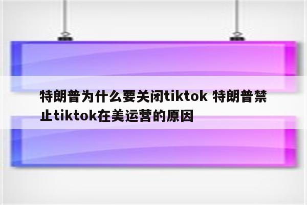 特朗普为什么要关闭tiktok 特朗普禁止tiktok在美运营的原因