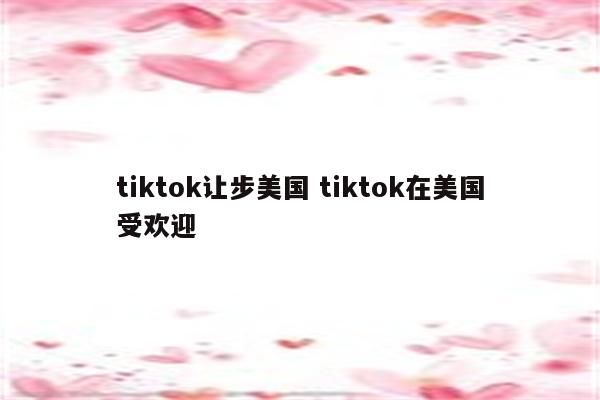 tiktok让步美国 tiktok在美国受欢迎