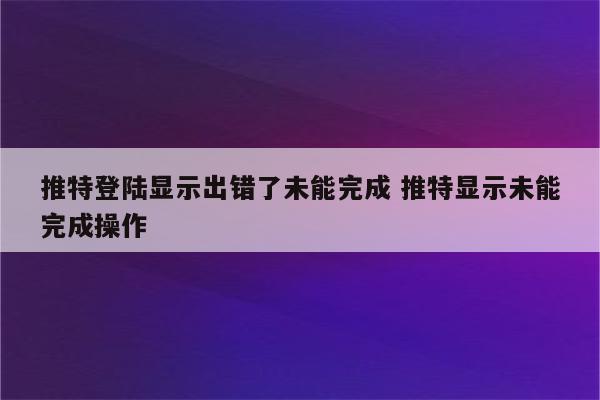 推特登陆显示出错了未能完成 推特显示未能完成操作