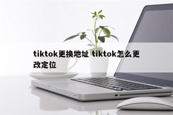 tiktok更换地址 tiktok怎么更改定位