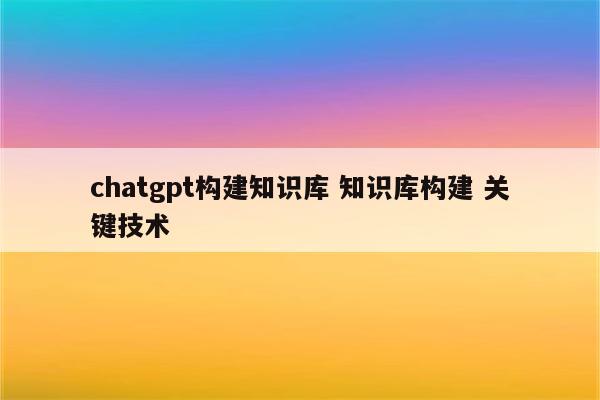 chatgpt构建知识库 知识库构建 关键技术