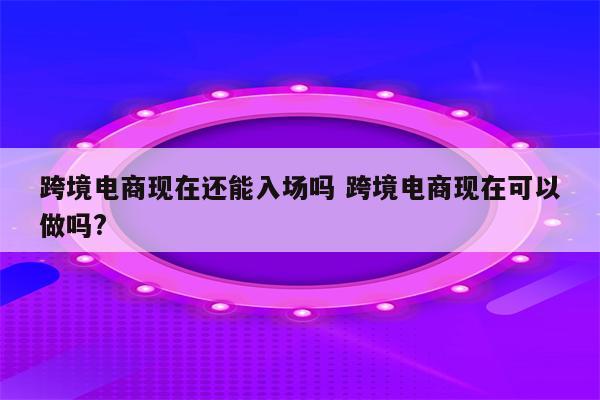 跨境电商现在还能入场吗 跨境电商现在可以做吗?