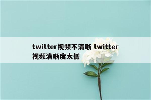 twitter视频不清晰 twitter视频清晰度太低