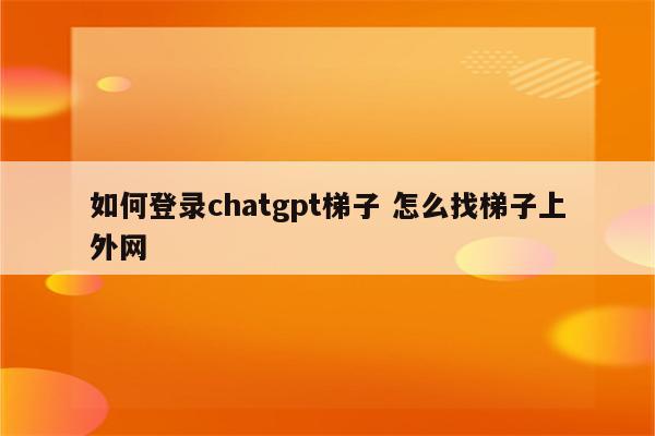 如何登录chatgpt梯子 怎么找梯子上外网