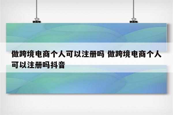 做跨境电商个人可以注册吗 做跨境电商个人可以注册吗抖音