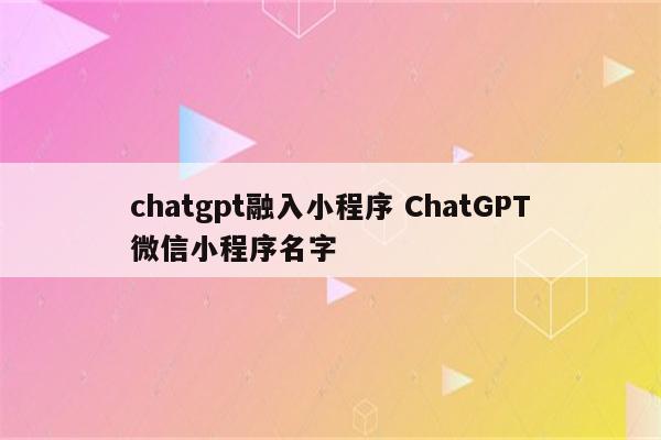 chatgpt融入小程序 ChatGPT微信小程序名字