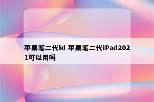 苹果笔二代id 苹果笔二代iPad2021可以用吗