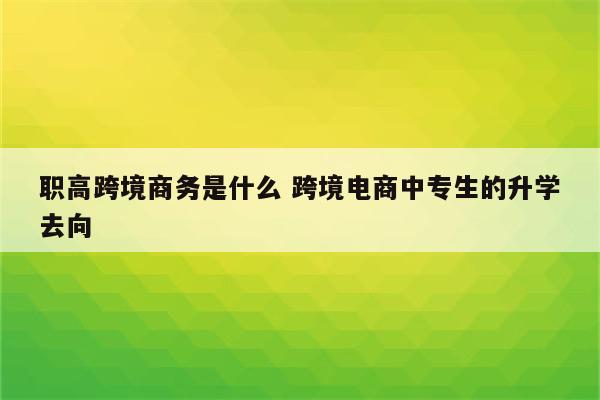 职高跨境商务是什么 跨境电商中专生的升学去向