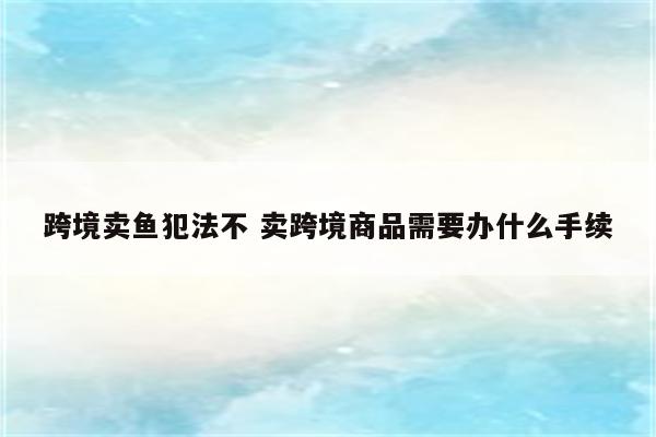 跨境卖鱼犯法不 卖跨境商品需要办什么手续