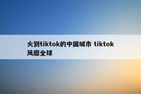 火到tiktok的中国城市 tiktok风靡全球