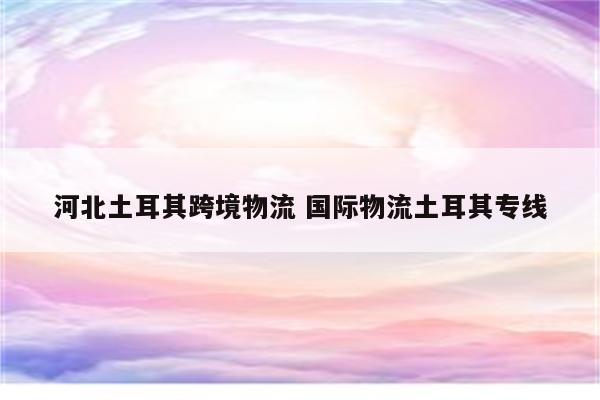 河北土耳其跨境物流 国际物流土耳其专线