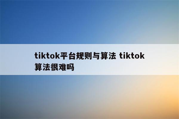 tiktok平台规则与算法 tiktok算法很难吗