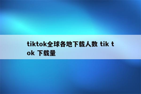 tiktok全球各地下载人数 tik tok 下载量