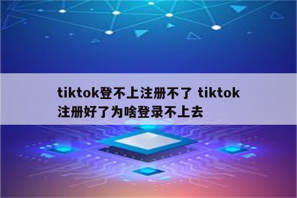 tiktok登不上注册不了 tiktok注册好了为啥登录不上去