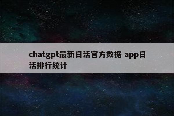 chatgpt最新日活官方数据 app日活排行统计