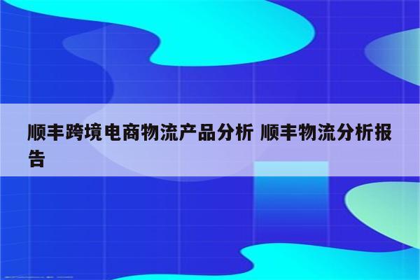 顺丰跨境电商物流产品分析 顺丰物流分析报告