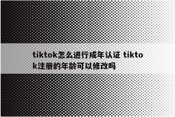 tiktok怎么进行成年认证 tiktok注册的年龄可以修改吗